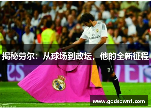 揭秘劳尔：从球场到政坛，他的全新征程